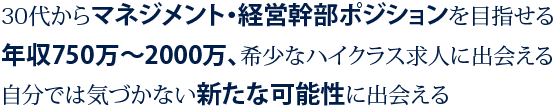 1 30代からマネジメント・経営幹部ポジションを目指せる 2 年収750万円～2000万、希少なハイクラス求人に出会える 3 自分では気づかない新たな可能性に出会える