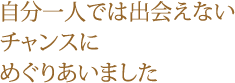 自分一人では出会えないチャンスにめぐりあいました