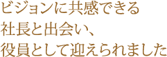 ビジョンに共感できる社長と出会い、役員として迎えられました